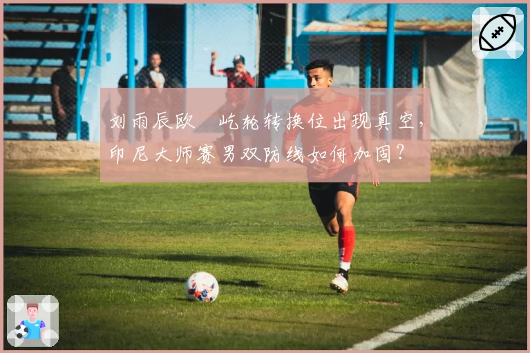刘雨辰欧烜屹轮转换位出现真空，印尼大师赛男双防线如何加固？