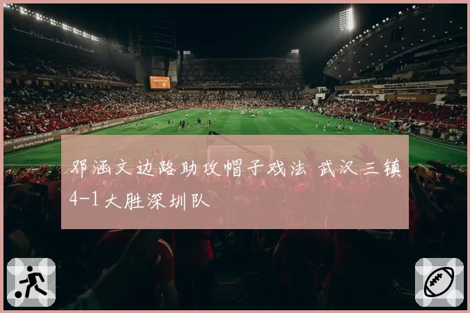邓涵文边路助攻帽子戏法 武汉三镇4-1大胜深圳队