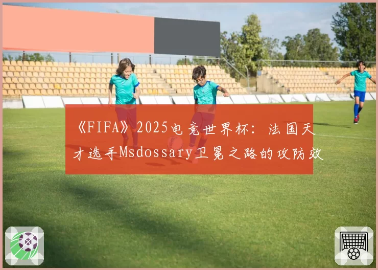 《FIFA》2025电竞世界杯：法国天才选手Msdossary卫冕之路的攻防效率盘点