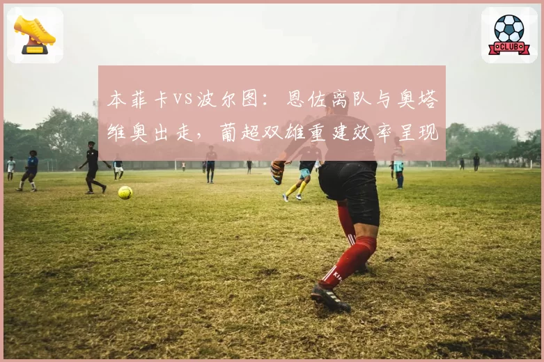 本菲卡vs波尔图:恩佐离队与奥塔维奥出走,葡超双雄重建效率呈现两极分化