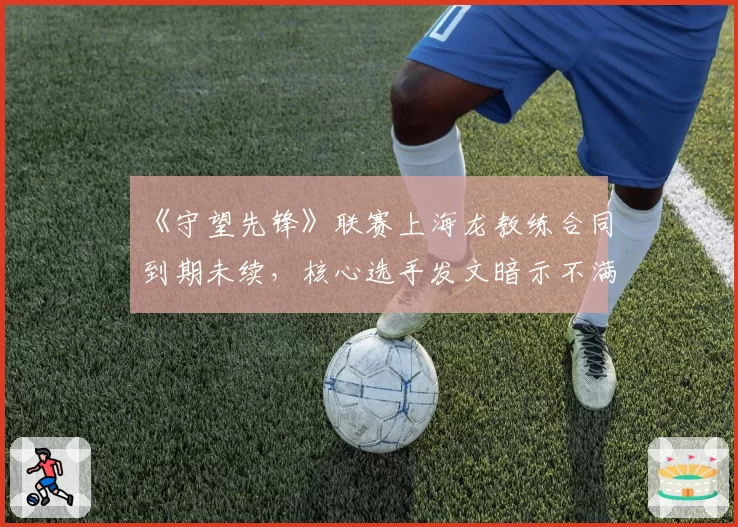 《守望先锋》联赛上海龙教练合同到期未续，核心选手发文暗示不满