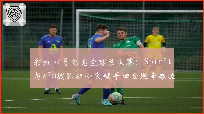 彩虹六号电竞全球总决赛：Spirit与w7m战队核心突破手回合胜率数据拆解