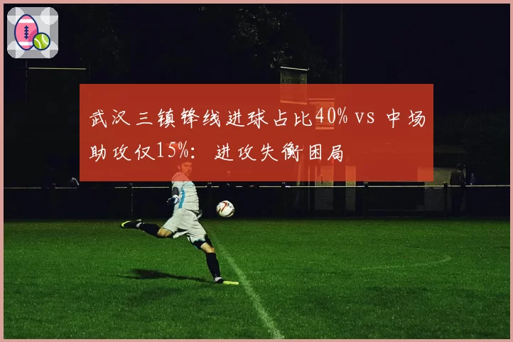 武汉三镇锋线进球占比40% vs 中场助攻仅15%：进攻失衡困局