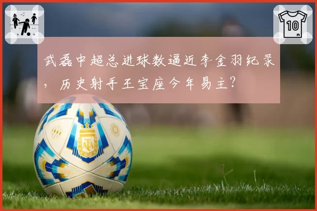 武磊中超总进球数逼近李金羽纪录，历史射手王宝座今年易主？
