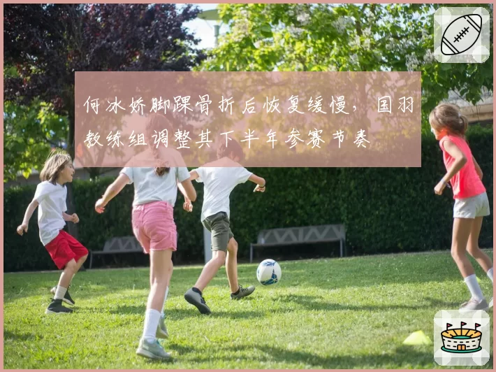 何冰娇脚踝骨折后恢复缓慢,国羽教练组调整其下半年参赛节奏