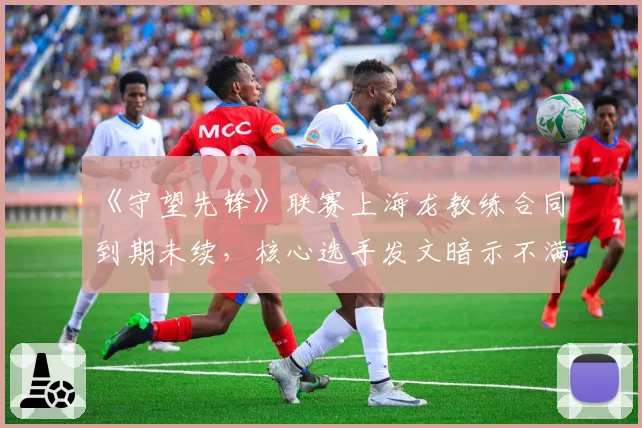 《守望先锋》联赛上海龙教练合同到期未续，核心选手发文暗示不满