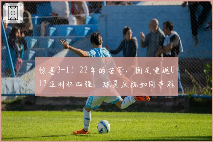 惊喜3-1！22年的苦等，国足重返U17亚洲杯四强，球员庆祝如同夺冠
