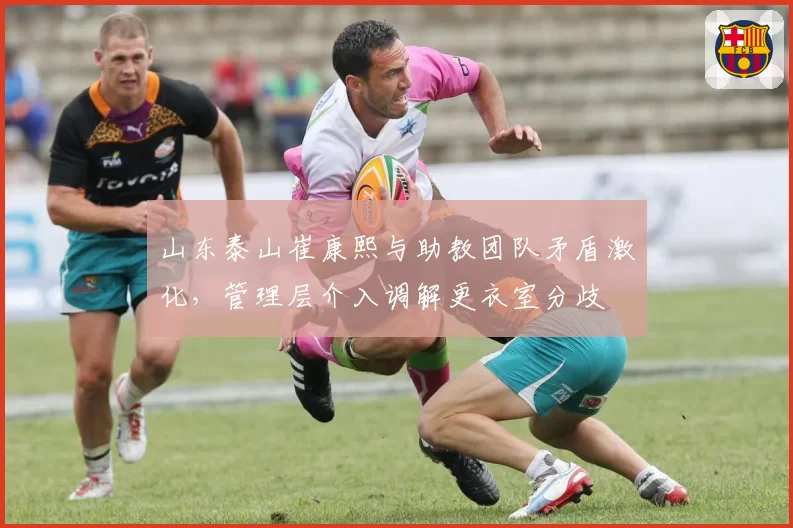 山东泰山崔康熙与助教团队矛盾激化,管理层介入调解更衣室分歧