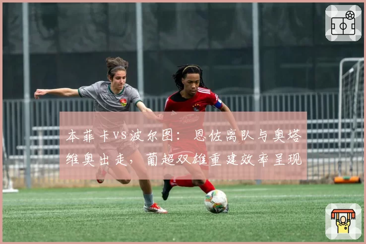 本菲卡vs波尔图:恩佐离队与奥塔维奥出走,葡超双雄重建效率呈现两极分化