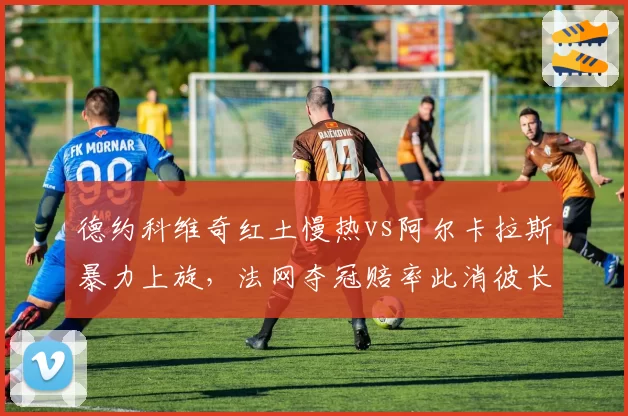 德约科维奇红土慢热vs阿尔卡拉斯暴力上旋，法网夺冠赔率此消彼长
