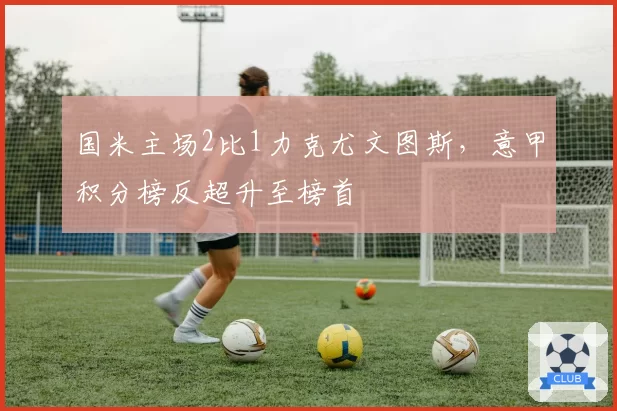 国米主场2比1力克尤文图斯，意甲积分榜反超升至榜首