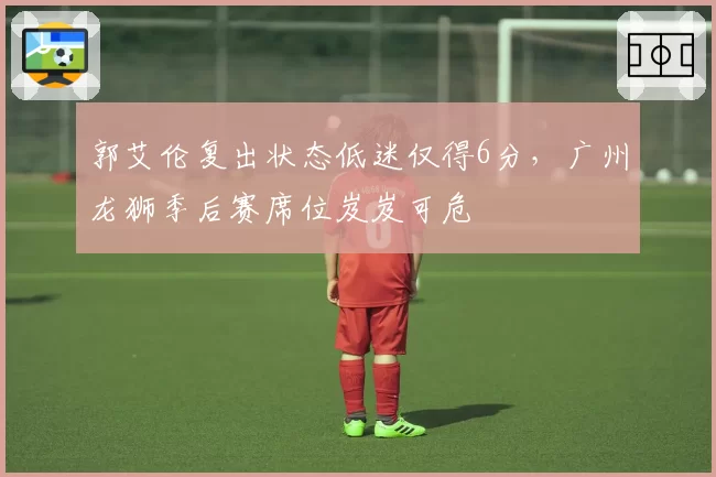 郭艾伦复出状态低迷仅得6分，广州龙狮季后赛席位岌岌可危