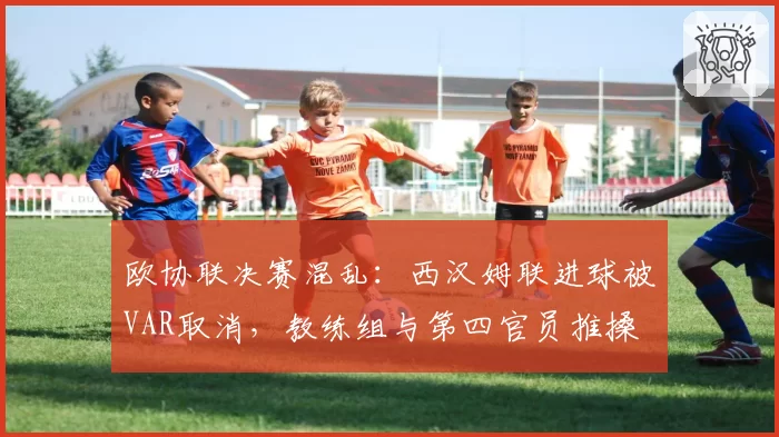 欧协联决赛混乱:西汉姆联进球被VAR取消,教练组与第四官员推搡