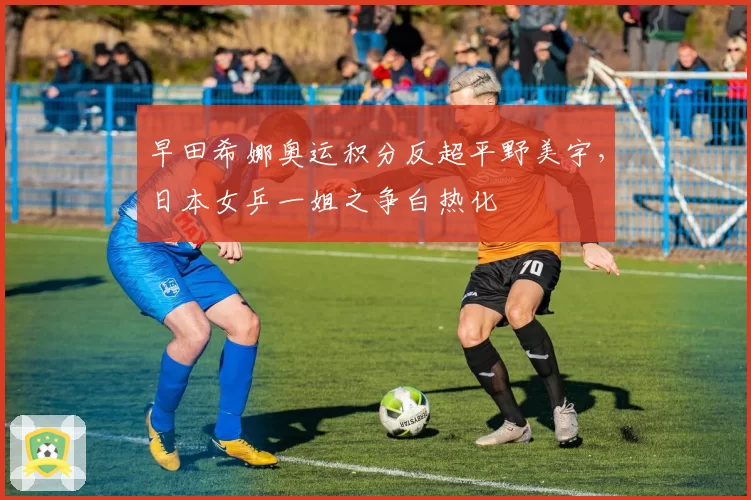 早田希娜奥运积分反超平野美宇,日本女乒一姐之争白热化