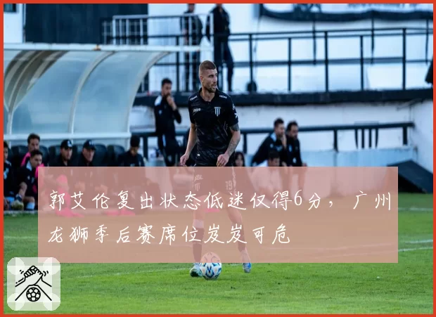 郭艾伦复出状态低迷仅得6分，广州龙狮季后赛席位岌岌可危