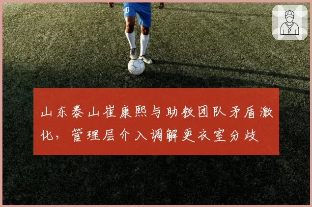 山东泰山崔康熙与助教团队矛盾激化，管理层介入调解更衣室分歧