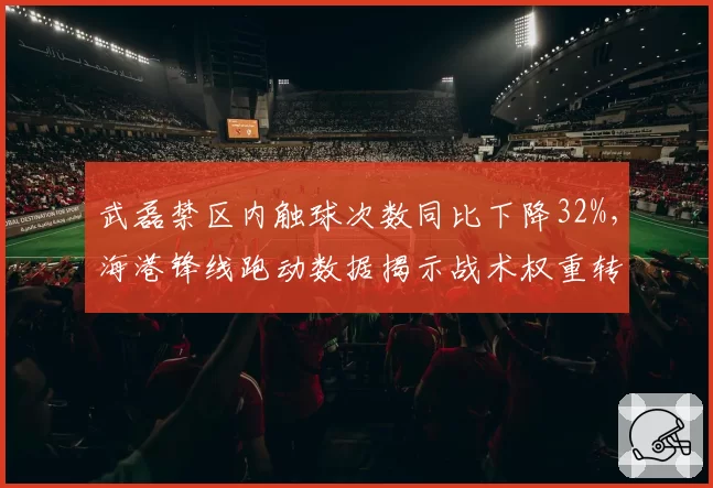 武磊禁区内触球次数同比下降32%，海港锋线跑动数据揭示战术权重转移
