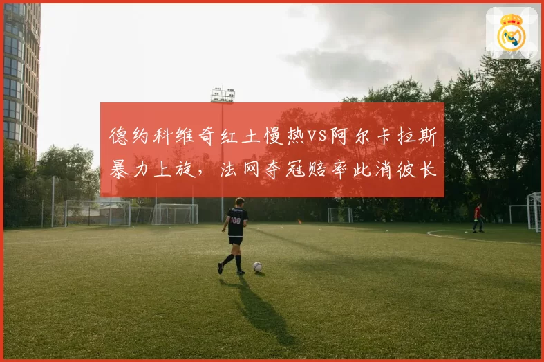 德约科维奇红土慢热vs阿尔卡拉斯暴力上旋，法网夺冠赔率此消彼长