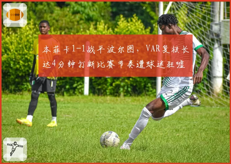本菲卡1-1战平波尔图，VAR复核长达4分钟打断比赛节奏遭球迷狂嘘