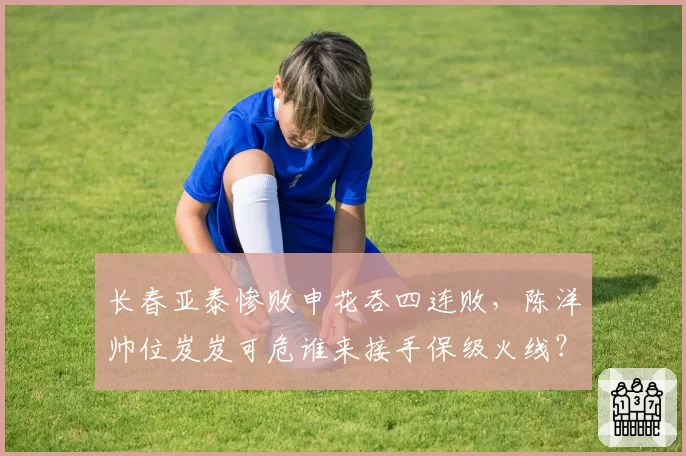 长春亚泰惨败申花吞四连败，陈洋帅位岌岌可危谁来接手保级火线？