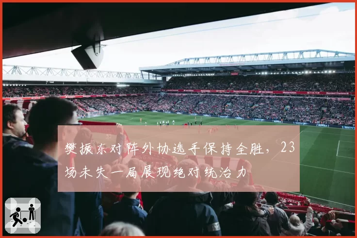 樊振东对阵外协选手保持全胜，23场未失一局展现绝对统治力