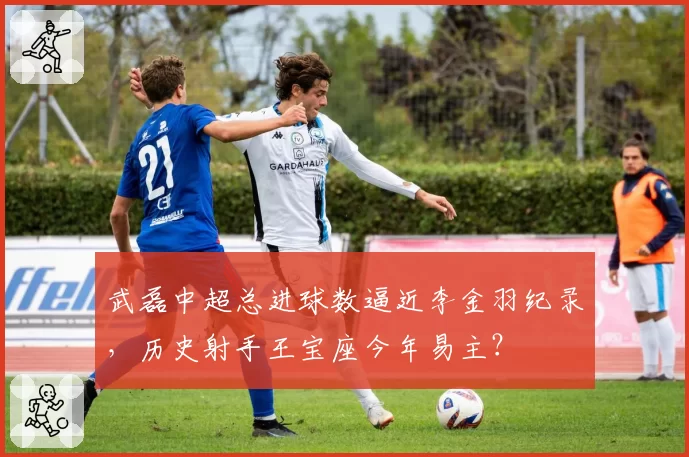 武磊中超总进球数逼近李金羽纪录，历史射手王宝座今年易主？