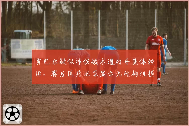 贾巴尔疑似诈伤战术遭对手集体控诉，赛后医疗记录显示无结构性损伤