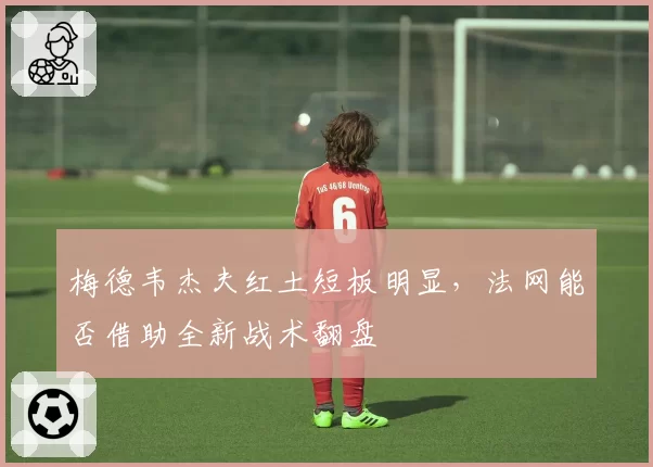 梅德韦杰夫红土短板明显,法网能否借助全新战术翻盘
