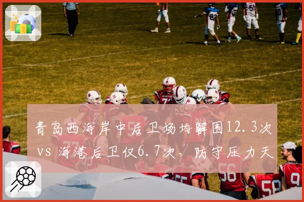 青岛西海岸中后卫场均解围12.3次 vs 海港后卫仅6.7次,防守压力天壤之别