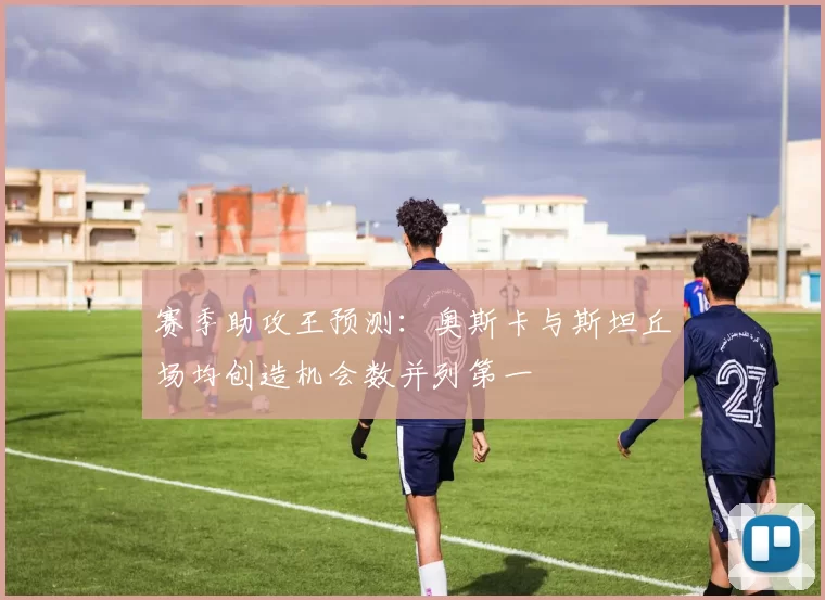 赛季助攻王预测：奥斯卡与斯坦丘场均创造机会数并列第一