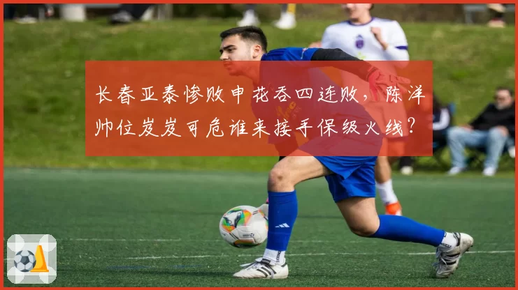 长春亚泰惨败申花吞四连败，陈洋帅位岌岌可危谁来接手保级火线？