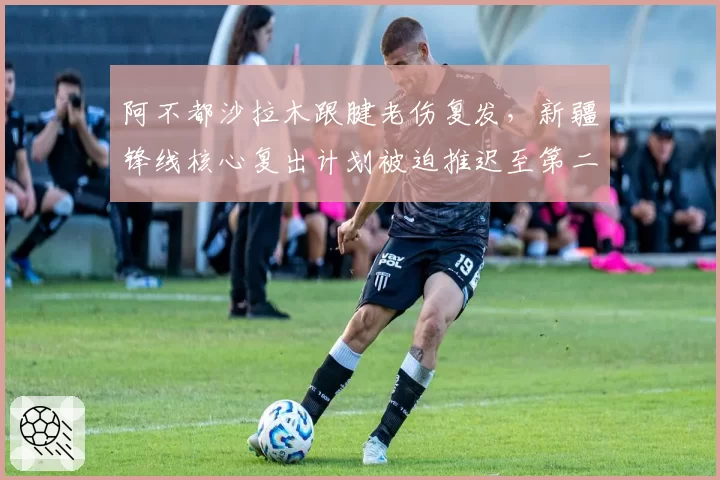 阿不都沙拉木跟腱老伤复发，新疆锋线核心复出计划被迫推迟至第二阶段