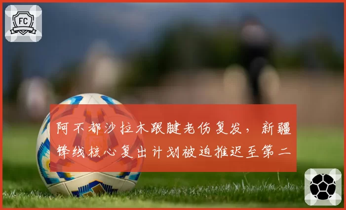 阿不都沙拉木跟腱老伤复发，新疆锋线核心复出计划被迫推迟至第二阶段