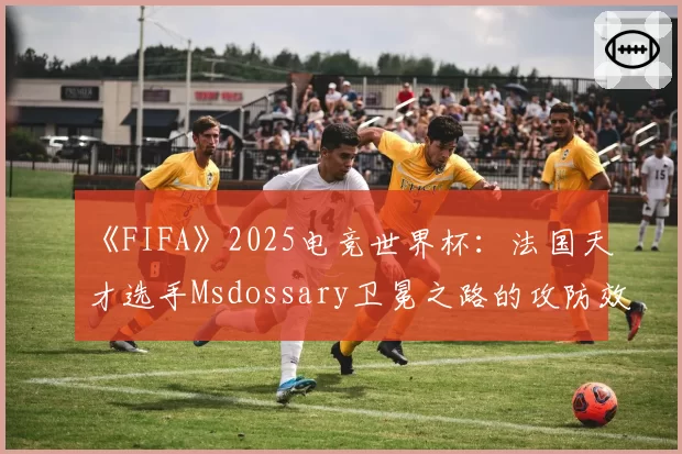 《FIFA》2025电竞世界杯：法国天才选手Msdossary卫冕之路的攻防效率盘点