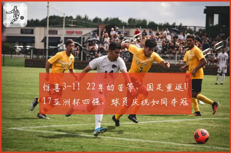 惊喜3-1！22年的苦等，国足重返U17亚洲杯四强，球员庆祝如同夺冠