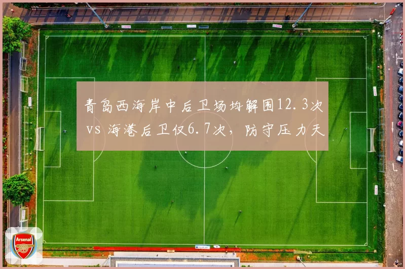 青岛西海岸中后卫场均解围12.3次 vs 海港后卫仅6.7次,防守压力天壤之别