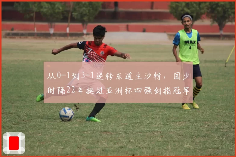 从0-1到3-1逆转东道主沙特,国少时隔22年挺进亚洲杯四强剑指冠军