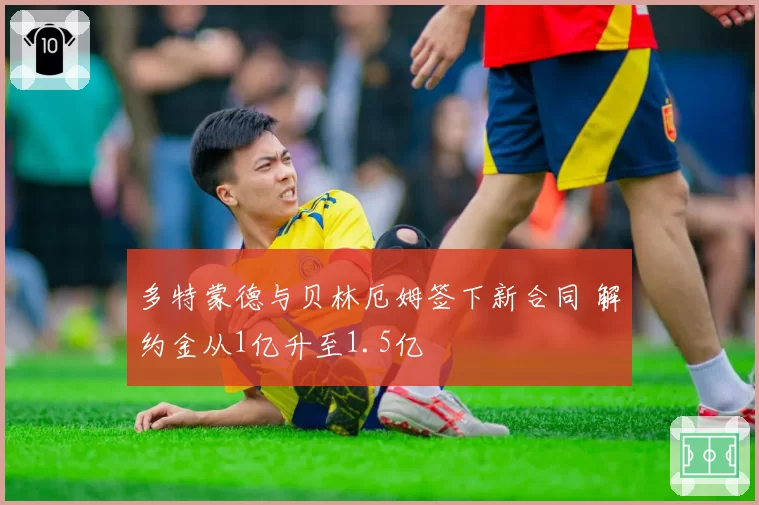 多特蒙德与贝林厄姆签下新合同 解约金从1亿升至1.5亿