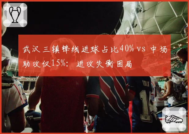 武汉三镇锋线进球占比40% vs 中场助攻仅15%：进攻失衡困局